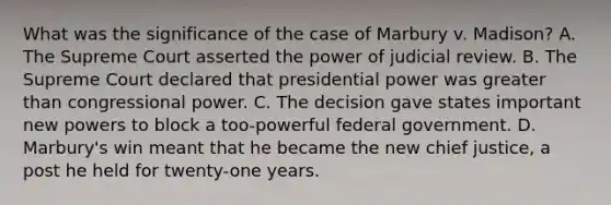 What was the significance of the case of Marbury v. Madison? A. The Supreme Court asserted the power of judicial review. B. The Supreme Court declared that presidential power was greater than congressional power. C. The decision gave states important new powers to block a too-powerful federal government. D. Marbury's win meant that he became the new chief justice, a post he held for twenty-one years.