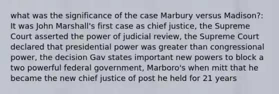 what was the significance of the case Marbury versus Madison?: It was John Marshall's first case as chief justice, the Supreme Court asserted the power of judicial review, the Supreme Court declared that presidential power was greater than congressional power, the decision Gav states important new powers to block a two powerful federal government, Marboro's when mitt that he became the new chief justice of post he held for 21 years