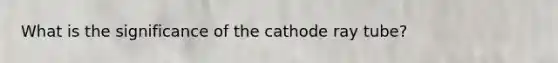 What is the significance of the cathode ray tube?