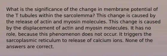 What is the significance of the change in membrane potential of the T tubules within the sarcolemma? This change is caused by the release of actin and myosin molecules. This change is caused by the displacement of actin and myosin molecules. It has no role, because this phenomenon does not occur. It triggers the sarcoplasmic reticulum to release of calcium ions. None of the answers are correct.