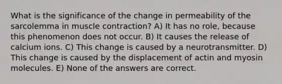 What is the significance of the change in permeability of the sarcolemma in muscle contraction? A) It has no role, because this phenomenon does not occur. B) It causes the release of calcium ions. C) This change is caused by a neurotransmitter. D) This change is caused by the displacement of actin and myosin molecules. E) None of the answers are correct.