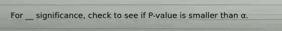 For __ significance, check to see if P-value is smaller than α.