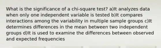 What is the significance of a chi-square test? a)It analyzes data when only one independent variable is tested b)It compares interactions among the variability in multiple sample groups c)It determines differences in the mean between two independent groups d)It is used to examine the differences between observed and expected frequencies