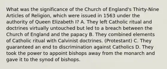 What was the significance of the Church of England's Thirty-Nine Articles of Religion, which were issued in 1563 under the authority of Queen Elizabeth I? A. They left Catholic ritual and doctrines virtually untouched but led to a breach between the Church of England and the papacy B. They combined elements of Catholic ritual with Calvinist doctrines. (Protestant) C. They guaranteed an end to discrimination against Catholics D. They took the power to appoint bishops away from the monarch and gave it to the synod of bishops.