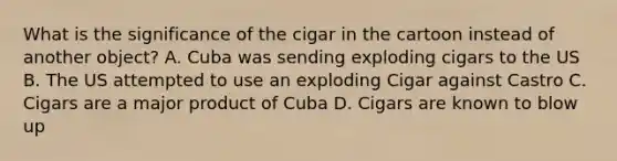 What is the significance of the cigar in the cartoon instead of another object? A. Cuba was sending exploding cigars to the US B. The US attempted to use an exploding Cigar against Castro C. Cigars are a major product of Cuba D. Cigars are known to blow up