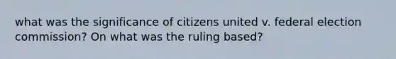 what was the significance of citizens united v. federal election commission? On what was the ruling based?