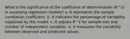 What is the significance of the coefficient of determination (R^2) in assessing regression models? a. It represents the sample correlation coefficient. b. It indicates the percentage of variability explained by the model. c. It adjusts R^2 for sample size and number of independent variables. d. It measures the variability between observed and predicted values.