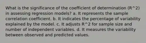 What is the significance of the coefficient of determination (R^2) in assessing regression models? a. It represents the sample correlation coefficient. b. It indicates the percentage of variability explained by the model. c. It adjusts R^2 for sample size and number of independent variables. d. It measures the variability between observed and predicted values.