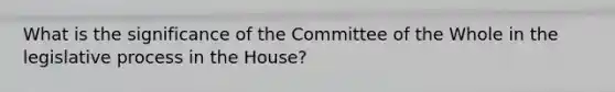 What is the significance of the Committee of the Whole in the legislative process in the House?