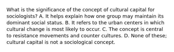 What is the significance of the concept of cultural capital for sociologists? A. It helps explain how one group may maintain its dominant social status. B. It refers to the urban centers in which cultural change is most likely to occur. C. The concept is central to resistance movements and counter cultures. D. None of these; cultural capital is not a sociological concept.