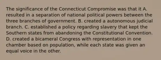 The significance of the Connecticut Compromise was that it A. resulted in a separation of national political powers between the three branches of government. B. created a autonomous judicial branch. C. established a policy regarding slavery that kept the Southern states from abandoning <a href='https://www.questionai.com/knowledge/knd5xy61DJ-the-constitutional-convention' class='anchor-knowledge'>the constitutional convention</a>. D. created a bicameral Congress with representation in one chamber based on population, while each state was given an equal voice in the other.