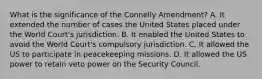 What is the significance of the Connelly Amendment? A. It extended the number of cases the United States placed under the World Court's jurisdiction. B. It enabled the United States to avoid the World Court's compulsory jurisdiction. C. It allowed the US to participate in peacekeeping missions. D. It allowed the US power to retain veto power on the Security Council.