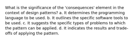 What is the significance of the 'consequences' element in the context of design patterns? a. It determines the programming language to be used. b. It outlines the specific software tools to be used. c. It suggests the specific types of problems to which the pattern can be applied. d. It indicates the results and trade-offs of applying the pattern.