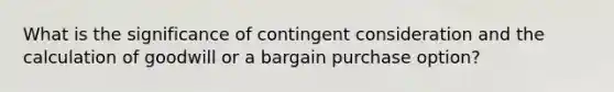 What is the significance of contingent consideration and the calculation of goodwill or a bargain purchase option?