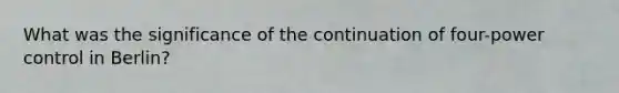 What was the significance of the continuation of four-power control in Berlin?