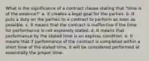 What is the significance of a contract clause stating that "time is of the essence?" a. It creates a legal goal for the parties. b. It puts a duty on the parties to a contract to perform as soon as possible. c. It means that the contract is ineffective if the time for performance is not expressly stated. d. It means that performance by the stated time is an express condition. e. It means that if performance of the contract is completed within a short time of the stated time, it will be considered performed at essentially the proper time.