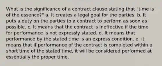 What is the significance of a contract clause stating that "time is of the essence?" a. It creates a legal goal for the parties. b. It puts a duty on the parties to a contract to perform as soon as possible. c. It means that the contract is ineffective if the time for performance is not expressly stated. d. It means that performance by the stated time is an express condition. e. It means that if performance of the contract is completed within a short time of the stated time, it will be considered performed at essentially the proper time.