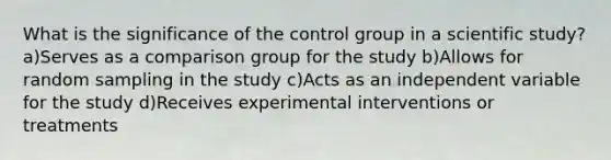 What is the significance of the control group in a scientific study? a)Serves as a comparison group for the study b)Allows for random sampling in the study c)Acts as an independent variable for the study d)Receives experimental interventions or treatments