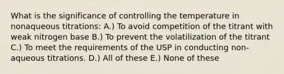 What is the significance of controlling the temperature in nonaqueous titrations: A.) To avoid competition of the titrant with weak nitrogen base B.) To prevent the volatilization of the titrant C.) To meet the requirements of the USP in conducting non-aqueous titrations. D.) All of these E.) None of these