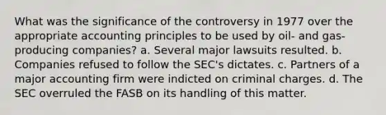 What was the significance of the controversy in 1977 over the appropriate accounting principles to be used by oil- and gas-producing companies? a. Several major lawsuits resulted. b. Companies refused to follow the SEC's dictates. c. Partners of a major accounting firm were indicted on criminal charges. d. The SEC overruled the FASB on its handling of this matter.