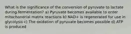 What is the significance of the conversion of pyruvate to lactate during fermentation? a) Pyruvate becomes available to enter mitochondrial matrix reactions b) NAD+ is regenerated for use in glycolysis c) The oxidation of pyruvate becomes possible d) ATP is produced