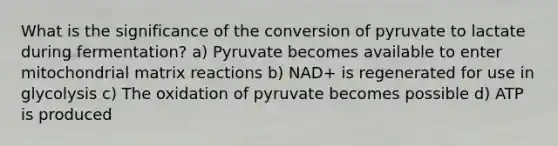 What is the significance of the conversion of pyruvate to lactate during fermentation? a) Pyruvate becomes available to enter mitochondrial matrix reactions b) NAD+ is regenerated for use in glycolysis c) The oxidation of pyruvate becomes possible d) ATP is produced