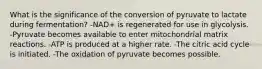 What is the significance of the conversion of pyruvate to lactate during fermentation? -NAD+ is regenerated for use in glycolysis. -Pyruvate becomes available to enter mitochondrial matrix reactions. -ATP is produced at a higher rate. -The citric acid cycle is initiated. -The oxidation of pyruvate becomes possible.