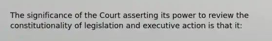 The significance of the Court asserting its power to review the constitutionality of legislation and executive action is that it: