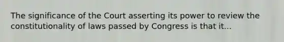 The significance of the Court asserting its power to review the constitutionality of laws passed by Congress is that it...