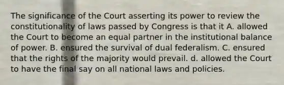 The significance of the Court asserting its power to review the constitutionality of laws passed by Congress is that it A. allowed the Court to become an equal partner in the institutional balance of power. B. ensured the survival of dual federalism. C. ensured that the rights of the majority would prevail. d. allowed the Court to have the final say on all national laws and policies.