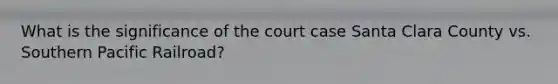 What is the significance of the court case Santa Clara County vs. Southern Pacific Railroad?