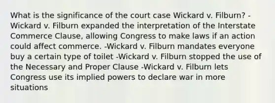 What is the significance of the court case Wickard v. Filburn? -Wickard v. Filburn expanded the interpretation of the Interstate Commerce Clause, allowing Congress to make laws if an action could affect commerce. -Wickard v. Filburn mandates everyone buy a certain type of toilet -Wickard v. Filburn stopped the use of the Necessary and Proper Clause -Wickard v. Filburn lets Congress use its implied powers to declare war in more situations