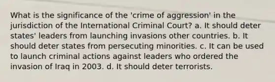 What is the significance of the 'crime of aggression' in the jurisdiction of the International Criminal Court? a. It should deter states' leaders from launching invasions other countries. b. It should deter states from persecuting minorities. c. It can be used to launch criminal actions against leaders who ordered the invasion of Iraq in 2003. d. It should deter terrorists.