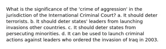 What is the significance of the 'crime of aggression' in the jurisdiction of the International Criminal Court? a. It should deter terrorists. b. It should deter states' leaders from launching invasions other countries. c. It should deter states from persecuting minorities. d. It can be used to launch criminal actions against leaders who ordered the invasion of Iraq in 2003.