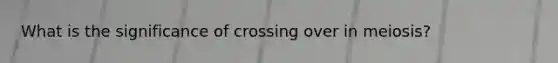 What is the significance of crossing over in meiosis?