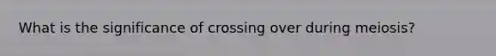 What is the significance of crossing over during meiosis?