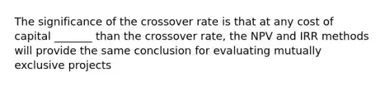 The significance of the crossover rate is that at any cost of capital _______ than the crossover rate, the NPV and IRR methods will provide the same conclusion for evaluating mutually exclusive projects