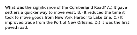 What was the significance of the Cumberland Road? A.) It gave settlers a quicker way to move west. B.) It reduced the time it took to move goods from New York Harbor to Lake Erie. C.) It improved trade from the Port of New Orleans. D.) It was the first paved road.