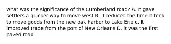 what was the significance of the Cumberland road? A. It gave settlers a quicker way to move west B. It reduced the time it took to move goods from the new oak harbor to Lake Erie c. It improved trade from the port of New Orleans D. it was the first paved road