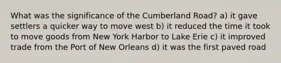 What was the significance of the Cumberland Road? a) it gave settlers a quicker way to move west b) it reduced the time it took to move goods from New York Harbor to Lake Erie c) it improved trade from the Port of New Orleans d) it was the first paved road