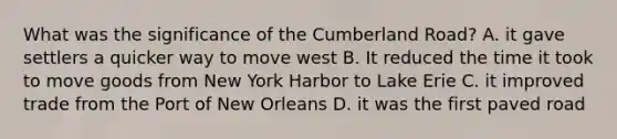 What was the significance of the Cumberland Road? A. it gave settlers a quicker way to move west B. It reduced the time it took to move goods from New York Harbor to Lake Erie C. it improved trade from the Port of New Orleans D. it was the first paved road