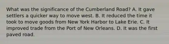 What was the significance of the Cumberland Road? A. It gave settlers a quicker way to move west. B. It reduced the time it took to move goods from New York Harbor to Lake Erie. C. It improved trade from the Port of New Orleans. D. It was the first paved road.