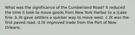 What was the significance of the Cumberland Road? It reduced the time it took to move goods from New York Harbor to a.)Lake Erie. b.)It gave settlers a quicker way to move west. c.)It was the first paved road. d.)It improved trade from the Port of New Orleans.