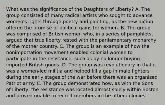 What was the significance of the Daughters of Liberty? A. The group consisted of many radical artists who sought to advance women's rights through poetry and painting, as the new nation offered the promise of political gains for women. B. The group was comprised of British women who, in a series of pamphlets, argued that true liberty rested with the parliamentary monarchy of the mother country. C. The group is an example of how the nonimportation movement enabled colonial women to participate in the resistance, such as by no longer buying imported British goods. D. The group was revolutionary in that it was a women-led militia and helped fill a gap in male fighters during the early stages of the war before there was an organized Patriot army. E. The group demonstrated how, as with the Sons of Liberty, the resistance was located almost solely within Boston and proved unable to recruit members in the other colonies.