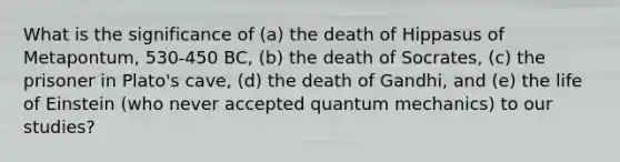 What is the significance of (a) the death of Hippasus of Metapontum, 530-450 BC, (b) the death of Socrates, (c) the prisoner in Plato's cave, (d) the death of Gandhi, and (e) the life of Einstein (who never accepted quantum mechanics) to our studies?