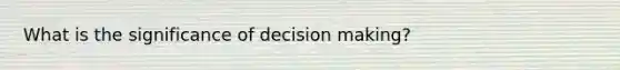 What is the significance of decision making?