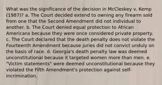 What was the significance of the decision in McCleskey v. Kemp (1987)? a. The Court decided extend to owning any firearm sold from one that the Second Amendment did not individual to another. b. The Court denied equal protection to African Americans because they were once considered private property. c. The Court declared that the death penalty does not violate the Fourteenth Amendment because juries did not convict unduly on the basis of race. d. Georgia's death penalty law was deemed unconstitutional because it targeted women more than men. e. "Victim statements" were deemed unconstitutional because they violated the Fifth Amendment's protection against self-incrimination.