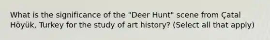 What is the significance of the "Deer Hunt" scene from Çatal Höyük, Turkey for the study of art history? (Select all that apply)