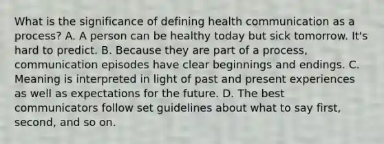 What is the significance of defining health communication as a process? A. A person can be healthy today but sick tomorrow. It's hard to predict. B. Because they are part of a process, communication episodes have clear beginnings and endings. C. Meaning is interpreted in light of past and present experiences as well as expectations for the future. D. The best communicators follow set guidelines about what to say first, second, and so on.