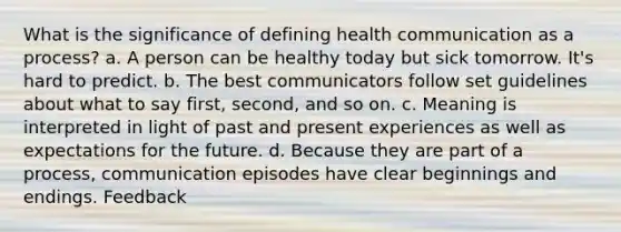 What is the significance of defining health communication as a process? a. A person can be healthy today but sick tomorrow. It's hard to predict. b. The best communicators follow set guidelines about what to say first, second, and so on. c. Meaning is interpreted in light of past and present experiences as well as expectations for the future. d. Because they are part of a process, communication episodes have clear beginnings and endings. Feedback